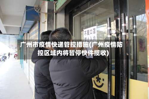 广州市疫情快递管控措施(广州疫情防控区域内将暂停快件揽收)-第2张图片