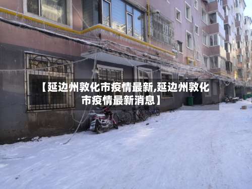 【延边州敦化市疫情最新,延边州敦化市疫情最新消息】