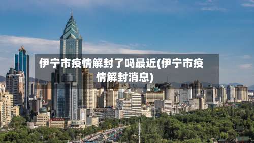 伊宁市疫情解封了吗最近(伊宁市疫情解封消息)