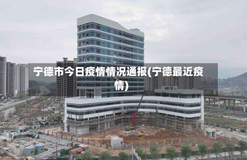 宁德市今日疫情情况通报(宁德最近疫情)
