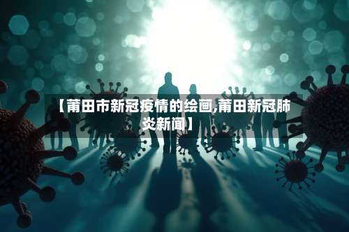 【莆田市新冠疫情的绘画,莆田新冠肺炎新闻】-第2张图片