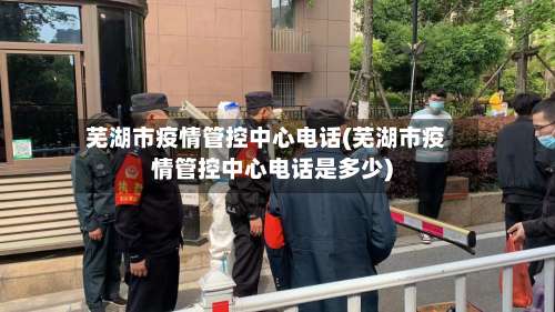 芜湖市疫情管控中心电话(芜湖市疫情管控中心电话是多少)