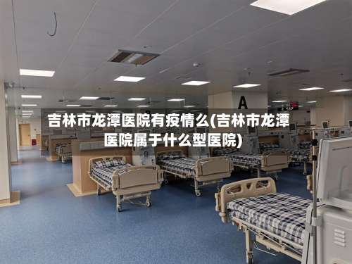吉林市龙潭医院有疫情么(吉林市龙潭医院属于什么型医院)