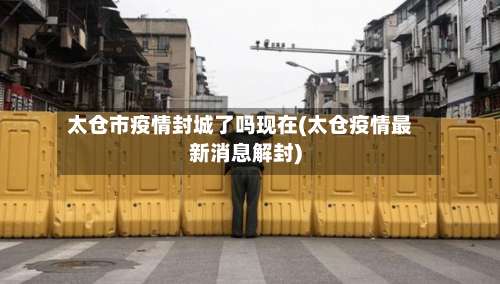 太仓市疫情封城了吗现在(太仓疫情最新消息解封)