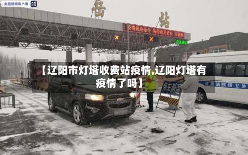 【辽阳市灯塔收费站疫情,辽阳灯塔有疫情了吗】-第2张图片