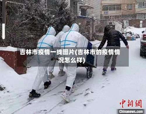 吉林市疫情一线图片(吉林市的疫情情况怎么样)