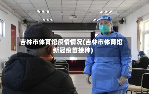 吉林市体育馆疫情情况(吉林市体育馆新冠疫苗接种)