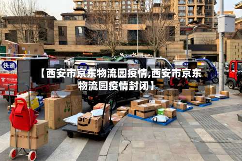 【西安市京东物流园疫情,西安市京东物流园疫情封闭】-第3张图片