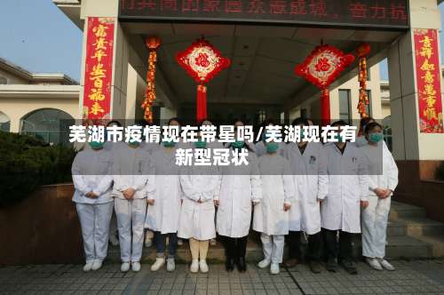 芜湖市疫情现在带星吗/芜湖现在有新型冠状