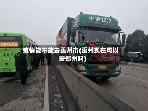 疫情能不能去禹州市(禹州现在可以去郑州吗)