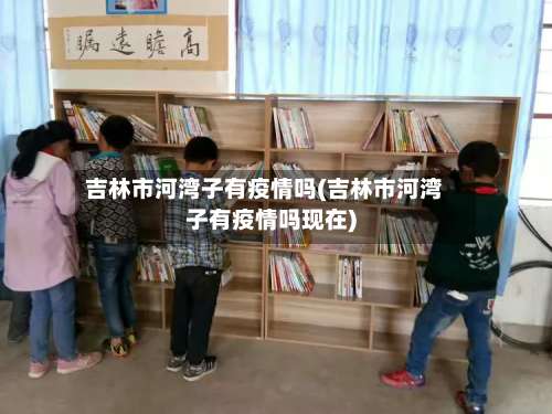 吉林市河湾子有疫情吗(吉林市河湾子有疫情吗现在)