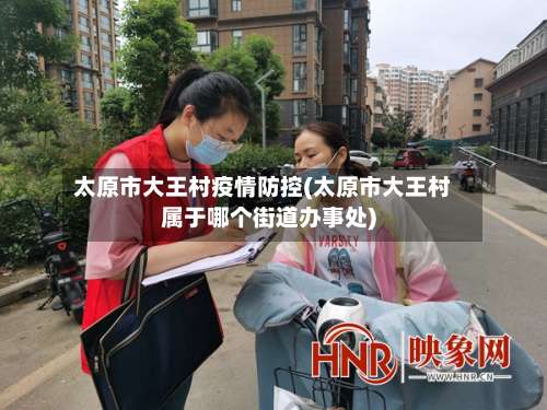 太原市大王村疫情防控(太原市大王村属于哪个街道办事处)-第2张图片
