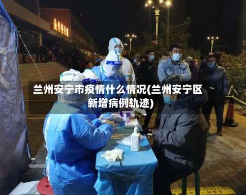 兰州安宁市疫情什么情况(兰州安宁区新增病例轨迹)-第3张图片