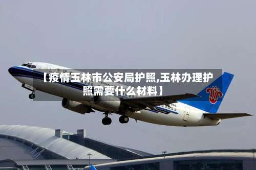 【疫情玉林市公安局护照,玉林办理护照需要什么材料】