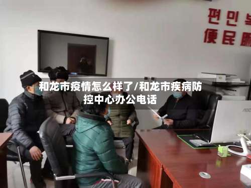 和龙市疫情怎么样了/和龙市疾病防控中心办公电话-第3张图片