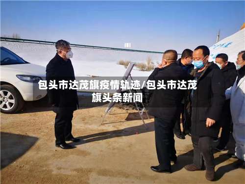 包头市达茂旗疫情轨迹/包头市达茂旗头条新闻