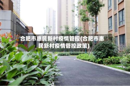 合肥市惠民新村疫情管控(合肥市惠民新村疫情管控政策)
