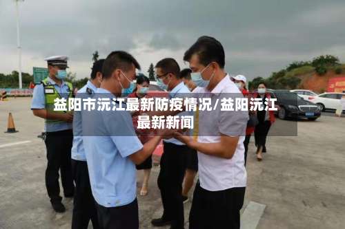 益阳市沅江最新防疫情况/益阳沅江最新新闻