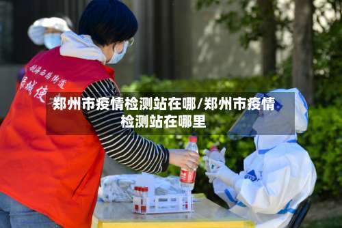 郑州市疫情检测站在哪/郑州市疫情检测站在哪里