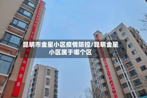 昆明市金星小区疫情防控/昆明金星小区属于哪个区-第2张图片