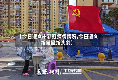 【今日遵义市新冠疫情情况,今日遵义新闻最新头条】