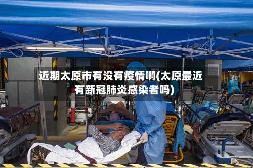 近期太原市有没有疫情啊(太原最近有新冠肺炎感染者吗)