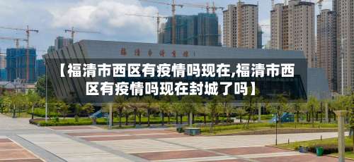 【福清市西区有疫情吗现在,福清市西区有疫情吗现在封城了吗】