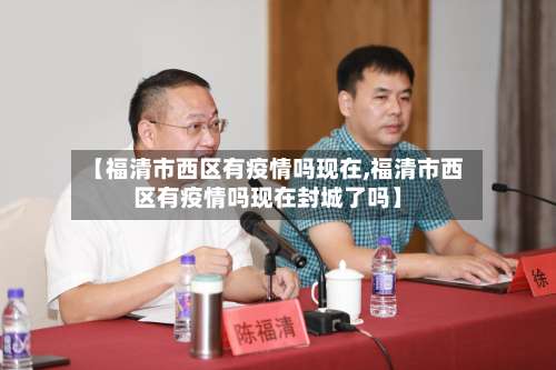 【福清市西区有疫情吗现在,福清市西区有疫情吗现在封城了吗】-第2张图片