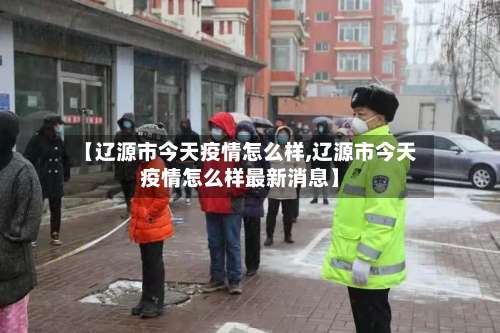 【辽源市今天疫情怎么样,辽源市今天疫情怎么样最新消息】-第3张图片