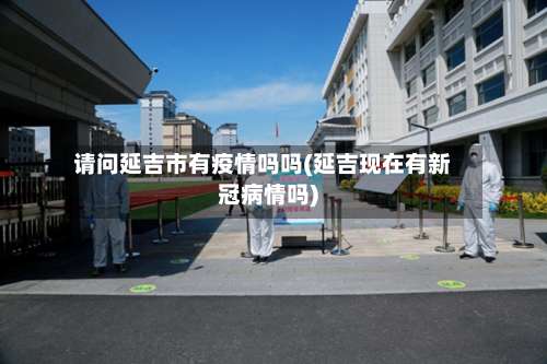 请问延吉市有疫情吗吗(延吉现在有新冠病情吗)
