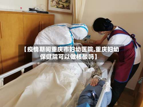 【疫情期间重庆市妇幼医院,重庆妇幼保健院可以做核酸吗】