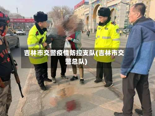 吉林市交警疫情防控支队(吉林市交警总队)