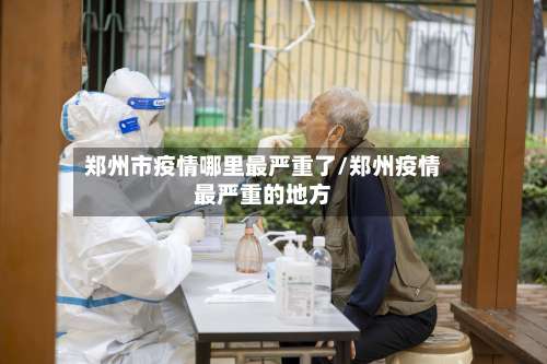 郑州市疫情哪里最严重了/郑州疫情最严重的地方