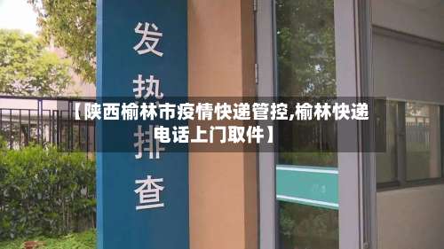 【陕西榆林市疫情快递管控,榆林快递电话上门取件】
