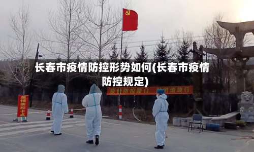 长春市疫情防控形势如何(长春市疫情防控规定)