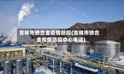 吉林市铁合金疫情防控(吉林市铁合金疫情防控中心电话)