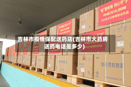 吉林市疫情保配送药店(吉林市大药房送药电话是多少)