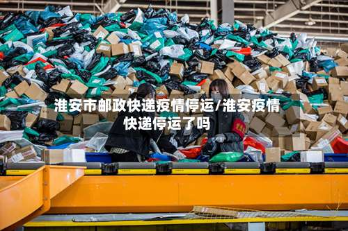 淮安市邮政快递疫情停运/淮安疫情快递停运了吗-第2张图片
