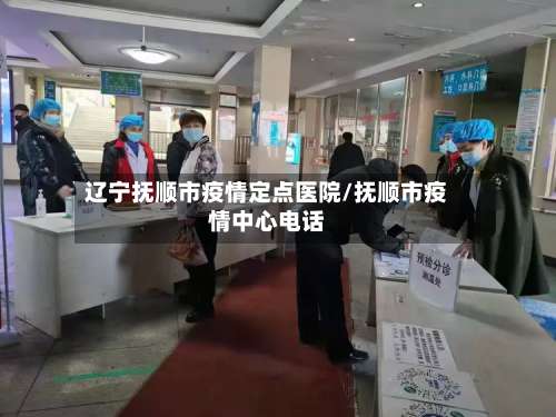 辽宁抚顺市疫情定点医院/抚顺市疫情中心电话
