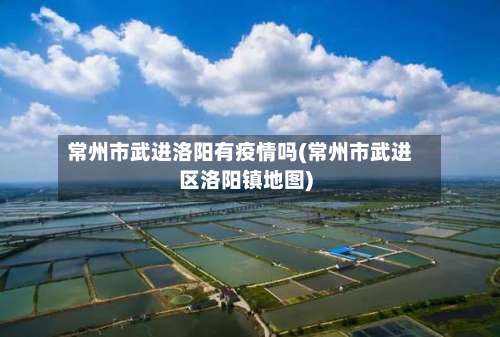 常州市武进洛阳有疫情吗(常州市武进区洛阳镇地图)