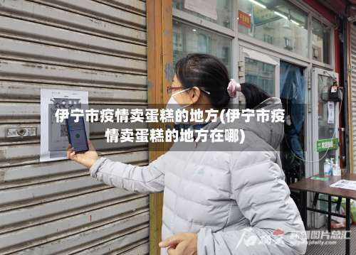 伊宁市疫情卖蛋糕的地方(伊宁市疫情卖蛋糕的地方在哪)-第2张图片
