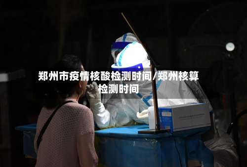 郑州市疫情核酸检测时间/郑州核算检测时间
