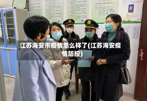 江苏海安市疫情怎么样了(江苏海安疫情防控)-第2张图片