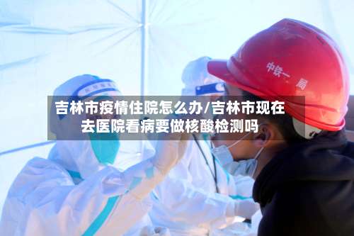 吉林市疫情住院怎么办/吉林市现在去医院看病要做核酸检测吗