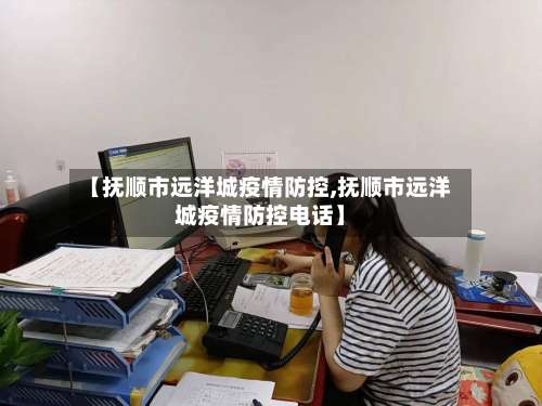 【抚顺市远洋城疫情防控,抚顺市远洋城疫情防控电话】