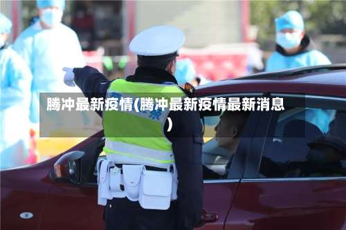 腾冲最新疫情(腾冲最新疫情最新消息)-第2张图片