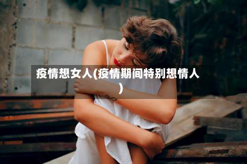 疫情想女人(疫情期间特别想情人)