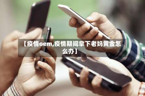 【疫情oem,疫情期间拿下老妈黄金怎么办】-第2张图片