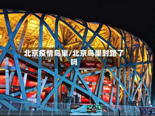 北京疫情鸟巢/北京鸟巢封路了吗