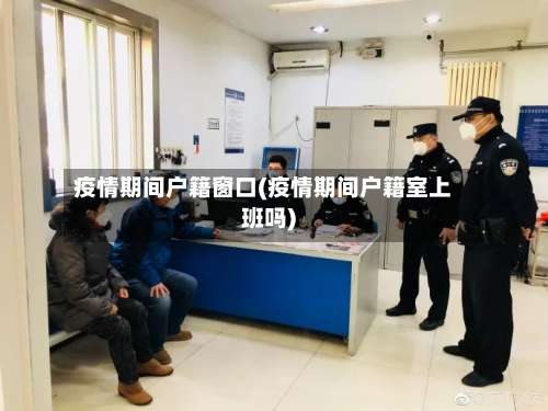 疫情期间户籍窗口(疫情期间户籍室上班吗)